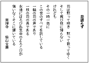 テキスト ボックス: 花語らず

花は黙って咲き　黙って散ってゆく
そして再び枝に帰らない
けれども
その一時一処に
この世のすべてを託している
一輪の花の声であり
一枝の花の真である
永遠にほろびぬ生命のよろこびが
悔いなくそこに輝いている
南禅寺　　柴山全慶
