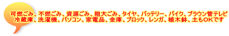 可燃ごみ、不燃ごみ、資源ごみ、粗大ごみ、タイヤ、バッテリー、バイク、ブラウン管テレビ 冷蔵庫、洗濯機、パソコン、家電品、金庫、ブロック、レンガ、植木鉢、土もOKです