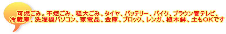可燃ごみ。不燃ごみ、粗大ごみ、タイヤ、バッテリー、バイク、ブラウン管テレビ、 冷蔵庫、洗濯機パソコン、家電品、金庫、ブロック、レンガ、植木鉢、土もＯＫです