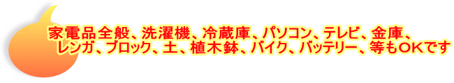 家電品全般、洗濯機、冷蔵庫、パソコン、テレビ、金庫、　 　　　レンガ、ブロック、土、植木鉢、バイク、バッテリー、等もＯＫです