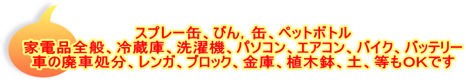 スプレー缶、びん，缶、ペットボトル 家電品全般、冷蔵庫、洗濯機、パソコン、エアコン、バイク、バッテリー 車の廃車処分、レンガ、ブロック、金庫、植木鉢、土、等もＯＫです